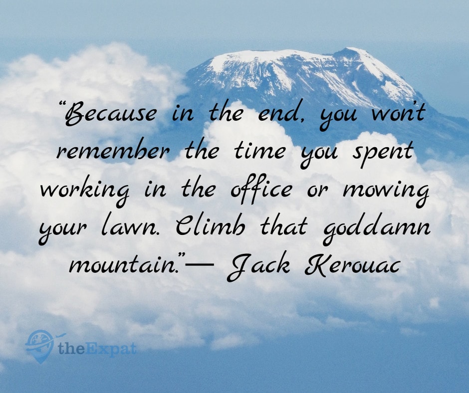 “Because in the end, you won’t remember the time you spent working in the office or mowing your lawn. Climb that goddamn mountain.”― Jack Kerouac
