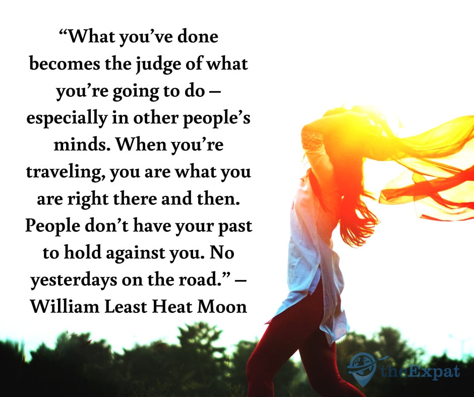 “What you’ve done becomes the judge of what you’re going to do – especially in other people’s minds. When you’re traveling, you are what you are right there and then. People don’t have your past to hold against you. No yesterdays on the road.” – William Least Heat Moon
