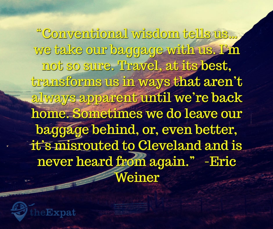 “Conventional wisdom tells us… we take our baggage with us. I’m not so sure. Travel, at its best, transforms us in ways that aren’t always apparent until we’re back home. Sometimes we do leave our baggage behind, or, even better, it’s misrouted to Cleveland and is never heard from again.” -Eric Weiner