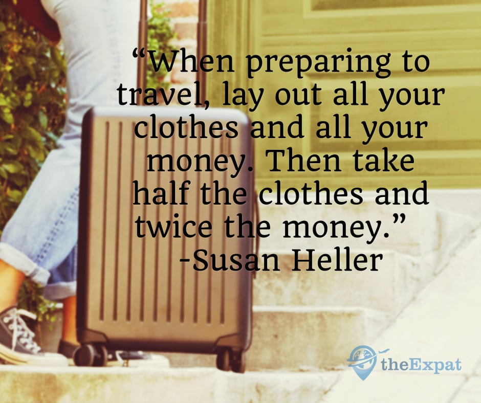 “When preparing to travel, lay out all your clothes and all your money. Then take half the clothes and twice the money.” -Susan Heller