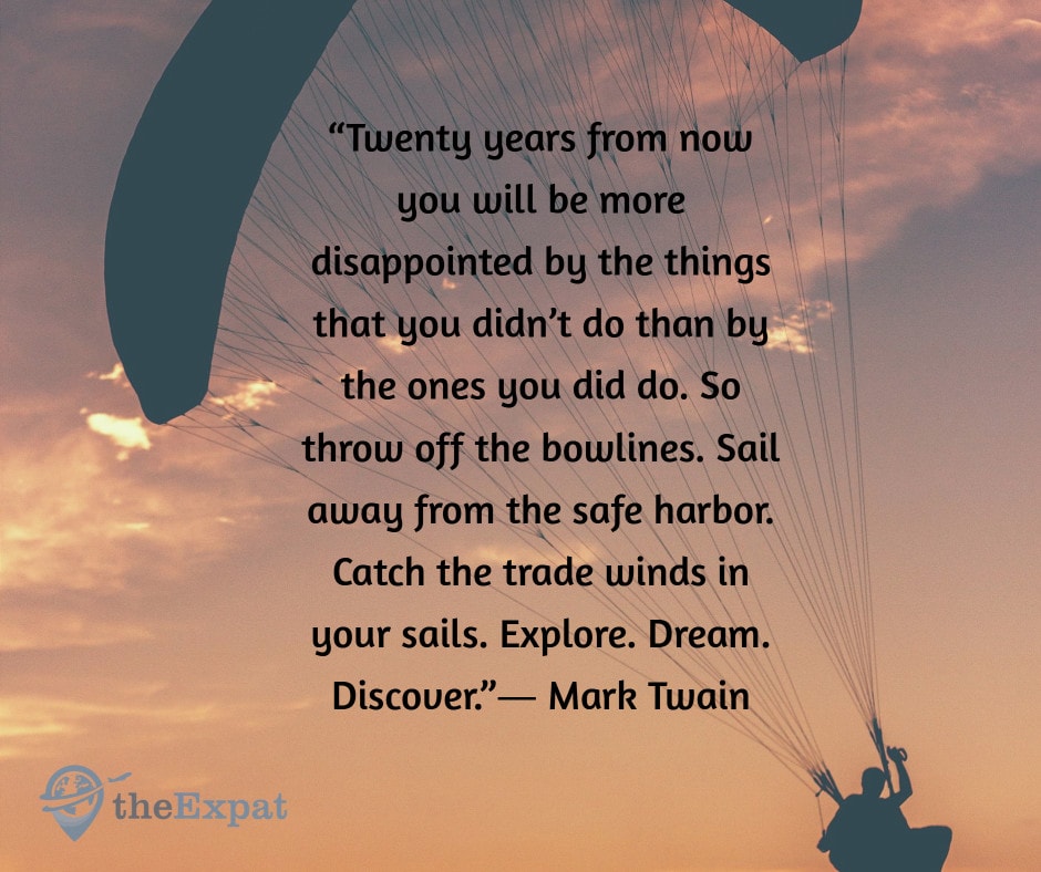 “Twenty years from now you will be more disappointed by the things that you didn’t do than by the ones you did do. So throw off the bowlines. Sail away from the safe harbor. Catch the trade winds in your sails. Explore. Dream. Discover.”― Mark Twain